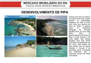 DESENVOLVIMENTO DE PIPA A teoria que mais se confia é que esse nome teve origem quando os portugueses chegaram ao local e viram uma rocha que parecia um barril de longe. A palavra "pipa" no tradicional português de Portugal significa barril, por isso esse nome, Pipa. O desenvolvimento da Praia de Pipa é muito recente e foi muito rápido. Nas últimas décadas Pipa está sendo conhecida mundialmente por seu povo, pela beleza de suas praias, com as águas límpidas e mornas e as enseadas, como a Enseada dos Golfinhos. Daí o crescente número de hoteis e pousadas 