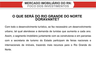 O QUE SERÁ DO RIO GRANDE DO NORTE DORAVANTE? Com todo o desenvolvimento turístico, se fez necessário um desenvolvimento urbano, tal qual atendesse a demanda de turistas que aumenta a cada ano. Assim, o segmento imobiliário juntamente com as construtoras e em parcerias com a secretaria de turismo do Estado participam de feiras nacionais e internacionais de imóveis, trazendo mais recursos para o Rio Grande do Norte. 