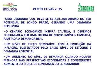 PERSPECTIVAS 2015
• UMA DEMANDA QUE DEVE SE ESTABILIZAR ABAIXO DO SEU
POTENCIAL DE LONGO PRAZO, GERANDO UMA DEMANDA
REPRIMIDA
• O CENÁRIO ECONÔMICO INSPIRA CAUTELA, E DEVEMOS
CONTINUAR A TER UMA OFERTA DE NOVOS IMÓVEIS LIMITADA,
AJUSTADA A DEMANDA REAL
• UM NÍVEL DE PREÇO COMPATÍVEL COM A EVOLUÇÃO DA
INFLAÇÃO, SUSTENTADOS PELO BAIXO NÍVEL DE ESTOQUE E
DEMANDA POTENCIAL
• UM AUMENTO NO NÍVEL DE DEMANDA QUANDO HOUVER
MELHORA NAS PERSPECTIVAS ECONÔMICAS E CONSEQUENTE
AUMENTO DO ÍNDICE DE CONFIANÇA DO CONSUMIDOR
 