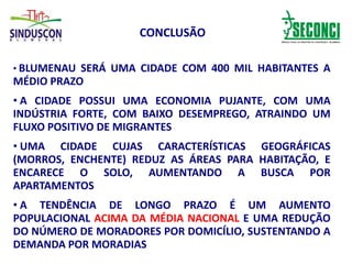 CONCLUSÃO
• BLUMENAU SERÁ UMA CIDADE COM 400 MIL HABITANTES A
MÉDIO PRAZO
• A CIDADE POSSUI UMA ECONOMIA PUJANTE, COM UMA
INDÚSTRIA FORTE, COM BAIXO DESEMPREGO, ATRAINDO UM
FLUXO POSITIVO DE MIGRANTES
• UMA CIDADE CUJAS CARACTERÍSTICAS GEOGRÁFICAS
(MORROS, ENCHENTE) REDUZ AS ÁREAS PARA HABITAÇÃO, E
ENCARECE O SOLO, AUMENTANDO A BUSCA POR
APARTAMENTOS
• A TENDÊNCIA DE LONGO PRAZO É UM AUMENTO
POPULACIONAL ACIMA DA MÉDIA NACIONAL E UMA REDUÇÃO
DO NÚMERO DE MORADORES POR DOMICÍLIO, SUSTENTANDO A
DEMANDA POR MORADIAS
 