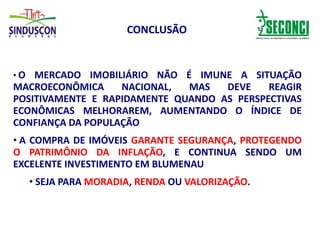 CONCLUSÃO
• O MERCADO IMOBILIÁRIO NÃO É IMUNE A SITUAÇÃO
MACROECONÔMICA NACIONAL, MAS DEVE REAGIR
POSITIVAMENTE E RAPIDAMENTE QUANDO AS PERSPECTIVAS
ECONÔMICAS MELHORAREM, AUMENTANDO O ÍNDICE DE
CONFIANÇA DA POPULAÇÃO
• A COMPRA DE IMÓVEIS GARANTE SEGURANÇA, PROTEGENDO
O PATRIMÔNIO DA INFLAÇÃO, E CONTINUA SENDO UM
EXCELENTE INVESTIMENTO EM BLUMENAU
• SEJA PARA MORADIA, RENDA OU VALORIZAÇÃO.
 