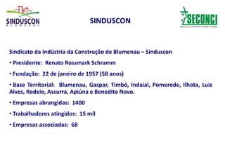 SINDUSCON
Sindicato da Indústria da Construção de Blumenau – Sinduscon
• Presidente: Renato Rossmark Schramm
• Fundação: 22 de janeiro de 1957 (58 anos)
• Base Territorial: Blumenau, Gaspar, Timbó, Indaial, Pomerode, Ilhota, Luiz
Alves, Rodeio, Ascurra, Apiúna e Benedito Novo.
• Empresas abrangidas: 1400
• Trabalhadores atingidos: 15 mil
• Empresas associadas: 68
 