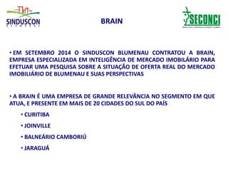 BRAIN
• EM SETEMBRO 2014 O SINDUSCON BLUMENAU CONTRATOU A BRAIN,
EMPRESA ESPECIALIZADA EM INTELIGÊNCIA DE MERCADO IMOBILÁRIO PARA
EFETUAR UMA PESQUISA SOBRE A SITUAÇÃO DE OFERTA REAL DO MERCADO
IMOBILIÁRIO DE BLUMENAU E SUAS PERSPECTIVAS
• A BRAIN É UMA EMPRESA DE GRANDE RELEVÂNCIA NO SEGMENTO EM QUE
ATUA, E PRESENTE EM MAIS DE 20 CIDADES DO SUL DO PAÍS
• CURITIBA
• JOINVILLE
• BALNEÁRIO CAMBORIÚ
• JARAGUÁ
 
