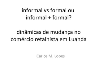 informal vs formal ou
informal + formal?
dinâmicas de mudança no
comércio retalhista em Luanda
Carlos M. Lopes
 