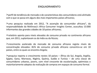 perfil de tendência de mercado e de características dos consumidores está alinhado
com o que se passa em alguns dos mais importantes países africanos;
uma pesquisa realizada em 2012, “A ascenção do consumidor africano”, da
responsabilidade da McKinsey’s Africa Consumer Insights Center, auscultou 13.000
informantes das grandes cidades de 10 países africanos;
relatório aponta para níveis elevados de consumo privado no continente africano
que, em 2011, suplantavam os da índia ou da Rússia;
crescimento acelerado do mercado de consumo africano regista níveis de
concentração elevados: 81% do consumo privado africano concentra-se em 10
países, entre os quais se encontra Angola;
pesquisa reporta o crescimento nestes 10 países – África do Sul, Angola, Argélia,
Egipto, Gana, Marrocos, Nigéria, Quénia, Sudão e Tunísia – de uma classe de
consumidores urbanos, jovens, com nível crescente de escolarização, optimistas e
maioritariamente adeptos da realização de compras em espaços de consumo formal.
ENQUADRAMENTO
 