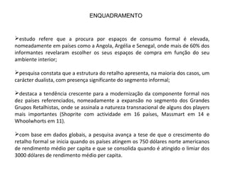 estudo refere que a procura por espaços de consumo formal é elevada,
nomeadamente em países como a Angola, Argélia e Senegal, onde mais de 60% dos
informantes revelaram escolher os seus espaços de compra em função do seu
ambiente interior;
pesquisa constata que a estrutura do retalho apresenta, na maioria dos casos, um
carácter dualista, com presença significante do segmento informal;
destaca a tendência crescente para a modernização da componente formal nos
dez países referenciados, nomeadamente a expansão no segmento dos Grandes
Grupos Retalhistas, onde se assinala a natureza transnacional de alguns dos players
mais importantes (Shoprite com actividade em 16 países, Massmart em 14 e
Whoolwhorts em 11).
com base em dados globais, a pesquisa avança a tese de que o crescimento do
retalho formal se inicia quando os países atingem os 750 dólares norte americanos
de rendimento médio per capita e que se consolida quando é atingido o limiar dos
3000 dólares de rendimento médio per capita.
ENQUADRAMENTO
 
