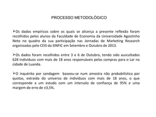 Os dados empíricos sobre os quais se alicerça a presente reflexão foram
recolhidos pelos alunos da Faculdade de Economia da Universidade Agostinho
Neto no quadro da sua participação nas Jornadas de Marketing Research
organizadas pelo CEIS da SINFIC em Setembro e Outubro de 2013.
Os dados foram recolhidos entre 3 e 6 de Outubro, tendo sido auscultados
628 indivíduos com mais de 18 anos responsáveis pelas compras para o Lar na
cidade de Luanda.
O inquérito por sondagem baseou-se num amostra não probabilística por
quotas, extraída do universo de índivíduos com mais de 18 anos, o que
corresponde a um estudo com um intervalo de confiança de 95% e uma
margem de erro de ±3,5%.
PROCESSO METODOLÓGICO
 