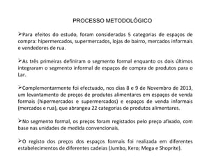 Para efeitos do estudo, foram consideradas 5 categorias de espaços de
compra: hipermercados, supermercados, lojas de bairro, mercados informais
e vendedores de rua.
As três primeiras definiram o segmento formal enquanto os dois últimos
integraram o segmento informal de espaços de compra de produtos para o
Lar.
Complementarmente foi efectuado, nos dias 8 e 9 de Novembro de 2013,
um levantamento de preços de produtos alimentares em espaços de venda
formais (hipermercados e supermercados) e espaços de venda informais
(mercados e rua), que abrangeu 22 categorias de produtos alimentares.
No segmento formal, os preços foram registados pelo preço afixado, com
base nas unidades de medida convencionais.
O registo dos preços dos espaços formais foi realizada em diferentes
estabelecimentos de diferentes cadeias (Jumbo, Kero; Mega e Shoprite).
PROCESSO METODOLÓGICO
 