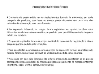 O cálculo do preço médio nos estabelecimentos formais foi efectuado, em cada
categoria de produtos, com base no menor preço disponível em cada uma das
unidades de observação para cada formato.
No segmento informal, os preços foram registados em quatro recolhas com
diferentes vendedores do mesmo tipo de produto para possibilitar o cálculo do preço
médio por produto.
Os preços registados foram os preços no final do processo de negociação e não o
preço de partida pedido pelo vendedor.
Para possibilitar a comparação com os preços do segmento formal, as unidades de
medida foram, sempre que possível, as unidades de medida convencionais.
Nos casos em que esta condição não estava preenchida, registaram-se os preços
correspondentes às unidades de medida praticadas usualmente no mercado informal
(montinho, copo, latinha, colher, entre outras).
PROCESSO METODOLÓGICO
 
