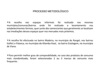 A recolha nos espaços informais foi realizada nos mesmos
municípios/comunas/bairros onde foi realizado o levantamento nos
estabelecimentos formais, quer junto dos comerciantes que geralmente se localizam
nas imediações desses espaços quer nos mercados mais próximos.
A recolha foi efectuada no bairro Madeira, no município do Rangel, nos bairros
Golfe1 e Palanca, no município do Kilamba KiaxI, no bairro Estalagem, no município
de Viana.
Para permitir melhor grau de comparabilidade, no caso dos produtos de consumo
mais standardizado, foram seleccionadas 2 ou 3 marcas de consumo mais
frequente .
PROCESSO METODOLÓGICO
 