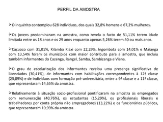O inquérito contemplou 628 indíviduos, dos quais 32,8% homens e 67,2% mulheres.
Os jovens predominaram na amostra, como revela o facto de 51,11% terem idade
limitada entre os 18 anos e os 29 anos enquanto apenas 5,26% terem 50 ou mais anos.
Cacuaco com 31,01%, Kilamba Kiaxi com 22,29%, Ingombota com 14,01% e Maianga
com 13,54% foram os municípios com maior contributo para a amostra, que incluiu
também informantes do Cazenga, Rangel, Samba, Sambizanga e Viana.
O grau de escolarização dos informantes revelou uma presença significativa de
licenciados (30,41%), de informantes com habilitações correspondentes à 12ª classe
(23,89%) e de indíviduos com formação pré-universitária, entre a 9ª classe e a 11ª classe,
que representaram 14,65% da amostra.
Relativamente à situação socio-profissional pontificaram na amostra os empregados
com remuneração (40,76%), os estudantes (15,29%), os profissionais liberais e
trabalhadores por conta própria não empregadores (13,22%) e os funcionários públicos,
que representaram 10,99% da amostra.
PERFIL DA AMOSTRA
 