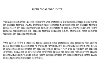 Enquanto os homens parece revelarem uma preferência clara pela realização das compras
em espaços formais (70,4% afirmaram fazer compras habitualmente em espaços formais
contra 45,1% em espaços informais), tal não se constata no caso das mulheres (64,9% fazem
compras regularmente em espaços formais enquanto 64,2% afirmaram fazer compras
regulares em espaços informais).
No que se refere à idade os dados sugerem uma preferência das gerações mais jovens
para a realização das compras no mercado formal (52,5% dos indivíduos com menos de 30
anos fazem as suas compras em espaços formais contra 47,3% que as realizam em espaços
informais) enquanto se detecta uma tendência oposta nas gerações menos jovens (10,7%
dos indivíduos com 45 anos e mais fazem as suas compras em espaços formais contra 13,7%
que as realizam em espaços informais).
PREFERÊNCIAS DOS CLIENTES
 