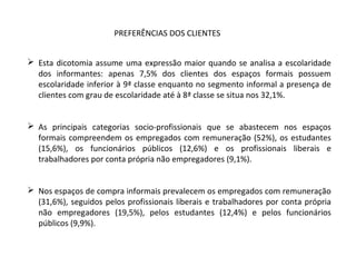  Esta dicotomia assume uma expressão maior quando se analisa a escolaridade
dos informantes: apenas 7,5% dos clientes dos espaços formais possuem
escolaridade inferior à 9ª classe enquanto no segmento informal a presença de
clientes com grau de escolaridade até à 8ª classe se situa nos 32,1%.
 As principais categorias socio-profissionais que se abastecem nos espaços
formais compreendem os empregados com remuneração (52%), os estudantes
(15,6%), os funcionários públicos (12,6%) e os profissionais liberais e
trabalhadores por conta própria não empregadores (9,1%).
 Nos espaços de compra informais prevalecem os empregados com remuneração
(31,6%), seguidos pelos profissionais liberais e trabalhadores por conta própria
não empregadores (19,5%), pelos estudantes (12,4%) e pelos funcionários
públicos (9,9%).
PREFERÊNCIAS DOS CLIENTES
 