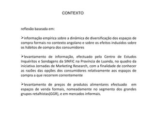 reflexão baseada em:
informação empírica sobre a dinâmica de diversificação dos espaços de
compra formais no contexto angolano e sobre os efeitos induzidos sobre
os hábitos de compra dos consumidores
levantamento de informação, efectuado pelo Centro de Estudos
Inquéritos e Sondagens da SINFIC na Província de Luanda, no quadro da
iniciativa Jornadas de Marketing Research, com a finalidade de conhecer
as razões das opções dos consumidores relativamente aos espaços de
compra a que recorrem correntemente
levantamento de preços de produtos alimentares efectuado em
espaços de venda formais, nomeadamente no segmento dos grandes
grupos retalhistas(GGR), e em mercados informais.
CONTEXTO
 