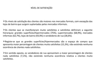 Os níveis de satisfação dos clientes são maiores nos mercados formais, com excepção das
lojas de bairro que surgem suplantadas pelos mercados informais.
Os clientes que se manifestaram muito satisfeitos e satisfeitos definiram a seguinte
hierarquia: grandes superfícies/hipermercados (75%), supermercados (68,9%), mercados
informais (62,7%), lojas de bairro (43,9%) e vendedores de rua (28,6%).
Registe-se que as grandes superfícies/hipermercados são o espaço de compra que
apresenta maior percentagem de clientes muito satisfeitos (15,3%), não existindo nenhuma
ocorrência de clientes nada satisfeitos.
Em sentido oposto, os vendedores de rua apresentam a maior percentagem de clientes
nada satisfeitos (7,1%), não existindo nenhuma ocorrência relativa a clientes muito
satisfeitos.
NÍVEL DE SATISFAÇÃO
 