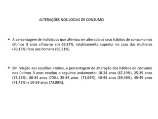  A percentagem de indíviduos que afirmou ter alterado os seus hábitos de consumo nos
últimos 3 anos cifrou-se em 69,87%, relativamente superior no caso das mulheres
(70,17%) face aos homens (69,31%).
 Em relação aos escalões etários, a percentagem de alteração dos hábitos de consumo
nos últimos 3 anos revelou o seguinte andamento: 18-24 anos (67,19%), 25-29 anos
(73,25%), 30-34 anos (70%), 35-39 anos (71,64%), 40-44 anos (59,46%), 45-49 anos
(71,43%) e 50-59 anos (73,08%).
ALTERAÇÕES NOS LOCAIS DE CONSUMO
 