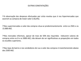 A observação das despesas efectuadas por visita revelou que é nos hipermercados que
ocorrem as compras de maior valor (>26,4%).
Nos supermercados o valor das compras situa-se predominantemente entre os 2501 e os
15.000 AKZ.
Nos mercados informais, apesar de mais de 50% dos inquiridos indicarem valores de
compras entre os 0 e os 5000 AKZ, não deixam de ser significativas as proporções em todos
os escalões superiores.
Nas lojas de bairro e nos vendedores de rua o valor das compras é maioritariamete abaixo
dos 2500 AKZ.
OUTRAS CONSTATAÇÕES
 