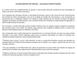 (i) a oferta formal nos estabelecimentos de grande e muito grande dimensão caracteriza-se pela diversidade de
origens, de marcas, de formatos e de preços;
(ii) no segmento dos mercados informais, a diversidade de formatos revela-se sob a forma de maior fraccionamento
dos formatos de oferta convencionais e do uso de unidades de medida não convencionais, o que corresponde ao
ajustamento que os vendedores efectuam em relação ao poder aquisitivo da sua clientela. Os preços de algumas
categorias de produtos são diferenciados, como resultado também da introdução da subjectividade da negociação na
determinação do preço de aquisição;
(iii) no entanto, a recolha efectuada, permitiu também evidenciar que, em relação a algumas categorias de produtos
(por exemplo, açúcar, arroz, cebola, sal, abacates, água, gasosa) e para unidades de medida comuns, se verifica uma
absoluta uniformidade de preços nos diferentes mercados;
(iv) a comparação entre a oferta disponível no mercado formal e no mercado informal, com base nos preços médios
calculados e nos preços mínimos registados apenas para os produtos encontrados em ambos os mercados com
unidade de medida comparável, revela situações diferenciadas:
Produtos como o açúcar, o arroz, o óleo alimentar, os ovos e a cerveja são oferecidos a preços mais elevados nos
estabelecimentos de compra formais enquanto produtos como o repolho, o sal, a água e a gasosa são mais caros nos
mercados informais.
Um caso específico é o do feijão branco que, apesar de apresentar um preço médio mais elevado em espaços de
venda formais é também nesse segmento que é disponibilizado o preço mínimo de aquisição.
Registe-se ainda que o nível de acréscimo dos preços é regra geral mais elevado quando os produtos são mais caros
na oferta formal do que quando se verifica a situação inversa.
LEVANTAMENTO DE PREÇOS – ALGUMAS CONSTATAÇÕES
 