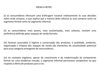 (i) os consumidores efectuam uma arbitragem racional relativamente às suas decisões
sobre onde comprar, o que explica que a maioria deles efectue as suas compras tanto no
segmento formal como no segmento informal;
(ii) os consumidores mais jovens, mais escolarizados, mais urbanos, revelam uma
preferência definida pelos espaços de venda formais;
(iii) factores associados à higiene e conservação dos produtos, à qualidade, ambiente,
organização e limpeza dos espaços de venda são elementos de atractividade potencial
para essa categoria emergente de consumidores;
(iv) no contexto angolano, apesar do crescimento e da modernização da componente
formal ser uma tendência vincada, o segmento informal permanece competitivo no que
respeita à oferta de produtos para o lar;
IDEIAS A RETER
 