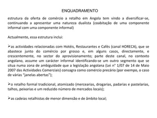 estrutura da oferta de comércio a retalho em Angola tem vindo a diversificar-se,
continuando a apresentar uma natureza dualista (coabitação de uma componente
informal com uma componente informal)
Actualmente, essa estrutura inclui:
as actividades relacionadas com Hotéis, Restaurantes e Cafés (canal HORECA), que se
abastece junto do comércio por grosso e, em alguns casos, directamente, e
crescentemente, no sector do aprovisionamento; parte deste canal, no contexto
angolano, assume um carácter informal identificando-se um outro segmento que se
situa numa zona de ambiguidade que a legislação angolana (Lei n° 1/07 de 14 de Maio
2007 das Actividades Comerciais) consagra como comércio precário (por exempo, o caso
de várias “janelas abertas”);
o retalho formal tradicional, atomizado (mercearias, drogarias, padarias e pastelarias,
talhos, peixarias e um reduzido número de mercados locais);
as cadeias retalhistas de menor dimensão e de âmbito local;
ENQUADRAMENTO
 