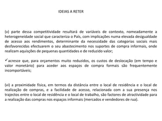 (v) parte dessa competitividade resultará de variáveis de contexto, nomeadamente a
heterogeneidade social que caracteriza o País, com implicações numa elevada desigualdade
de acesso aos rendimentos, determinante da necessidade das categorias sociais mais
desfavorecidas efectuarem o seu abastecimento nos suportes de compra informais, onde
realizam aquisções de pequenas quantidades e de reduzido valor;
acresce que, para orçamentos muito reduzidos, os custos de deslocação (em tempo e
valor monetário) para aceder aos espaços de compra formais são frequentemente
incomportáveis;
(vi) a proximidade física, em termos da distância entre o local de residência e o local de
realização de compras, e a facilidade de acesso, relacionada com a sua presença nos
trajectos entre o local de residência e o local de trabalho, são factores de atractividade para
a realização das compras nos espaços informais (mercados e vendedores de rua).
IDEIAS A RETER
 