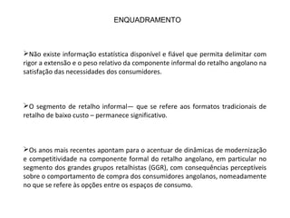 Não existe informação estatística disponível e fiável que permita delimitar com
rigor a extensão e o peso relativo da componente informal do retalho angolano na
satisfação das necessidades dos consumidores.
O segmento de retalho informal— que se refere aos formatos tradicionais de
retalho de baixo custo – permanece significativo.
Os anos mais recentes apontam para o acentuar de dinâmicas de modernização
e competitividade na componente formal do retalho angolano, em particular no
segmento dos grandes grupos retalhistas (GGR), com consequências perceptíveis
sobre o comportamento de compra dos consumidores angolanos, nomeadamente
no que se refere às opções entre os espaços de consumo.
ENQUADRAMENTO
 