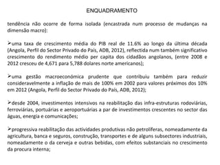 tendência não ocorre de forma isolada (encastrada num processo de mudanças na
dimensão macro):
uma taxa de crescimento média do PIB real de 11.6% ao longo da última década
(Angola, Perfil do Sector Privado do País, ADB, 2012), reflectida num também significativo
crescimento do rendimento médio per capita dos cidadãos angolanos, (entre 2008 e
2012 cresceu de 4,671 para 5,788 dolares norte americanos);
uma gestão macroeconómica prudente que contribuiu também para reduzir
consideravelmente a inflação de mais de 100% em 2002 para valores próximos dos 10%
em 2012 (Angola, Perfil do Sector Privado do País, ADB, 2012);
desde 2004, investimentos intensivos na reabilitação das infra-estruturas rodoviárias,
ferroviárias, portuárias e aeroportuárias a par de investimentos crescentes no sector das
águas, energia e comunicações;
progressiva reabilitação das actividades produtivas não petrolíferas, nomeadamente da
agricultura, banca e seguros, construção, transportes e de alguns subsectores industriais,
nomeadamente o da cerveja e outras bebidas, com efeitos substanciais no crescimento
da procura interna;
ENQUADRAMENTO
 