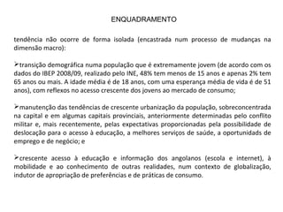 tendência não ocorre de forma isolada (encastrada num processo de mudanças na
dimensão macro):
transição demográfica numa população que é extremamente jovem (de acordo com os
dados do IBEP 2008/09, realizado pelo INE, 48% tem menos de 15 anos e apenas 2% tem
65 anos ou mais. A idade média é de 18 anos, com uma esperança média de vida é de 51
anos), com reflexos no acesso crescente dos jovens ao mercado de consumo;
manutenção das tendências de crescente urbanização da população, sobreconcentrada
na capital e em algumas capitais provinciais, anteriormente determinadas pelo conflito
militar e, mais recentemente, pelas expectativas proporcionadas pela possibilidade de
deslocação para o acesso à educação, a melhores serviços de saúde, a oportunidads de
emprego e de negócio; e
crescente acesso à educação e informação dos angolanos (escola e internet), à
mobilidade e ao conhecimento de outras realidades, num contexto de globalização,
indutor de apropriação de preferências e de práticas de consumo.
ENQUADRAMENTO
 
