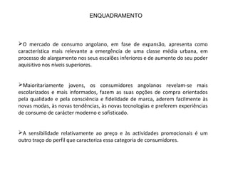 O mercado de consumo angolano, em fase de expansão, apresenta como
característica mais relevante a emergência de uma classe média urbana, em
processo de alargamento nos seus escalões inferiores e de aumento do seu poder
aquisitivo nos níveis superiores.
Maioritariamente jovens, os consumidores angolanos revelam-se mais
escolarizados e mais informados, fazem as suas opções de compra orientados
pela qualidade e pela consciência e fidelidade de marca, aderem facilmente às
novas modas, às novas tendências, às novas tecnologias e preferem experiências
de consumo de carácter moderno e sofisticado.
A sensibilidade relativamente ao preço e às actividades promocionais é um
outro traço do perfil que caracteriza essa categoria de consumidores.
ENQUADRAMENTO
 