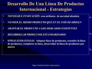 Desarrollo De Una Línea De Productos Internacional - Estrategias NOVEDAD E INNOVACIÓN : con atributos  de novedad absoluta VENDER EL MISMO PRODUCTO QUE EN EL PAÍS DE ORIGEN ADAPTAR EL PRODUCTO A LOS MERCADOS EXISTENTES DESARROLLAR PRODUCTOS ESTANDARIZADOS OTRAS ESTRATEGIAS :  Adaptar línea de productos, extender la línea de productos, completar la línea, desarrollar la línea de productos por marca 