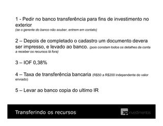 Transferindo os recursos
1 - Pedir no banco transferência para fins de investimento no
exterior
2 – Depois de completado o cadastro um documento devera
ser impresso, e levado ao banco. (pois constam todos os detalhes da conta
a receber os recursos lá fora)
3 – IOF 0,38%
4 – Taxa de transferência bancaria (R$50 a R$200 independente do valor
enviado)
5 – Levar ao banco copia do ultimo IR
(se o gerente do banco não souber, entrem em contato)
 