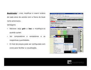Booktrader : criar, modificar e inserir ordens
de cada ativo de acordo com a fileira do book
norte-americano.
Vantagens:
• Adicione stop gain e loss e modifique-os
quando quiser.
• Ver compradores e vendedores e as
respectivas quantidades.
• O nível de preços pode ser configurado com
cores para facilitar a visualização.
 