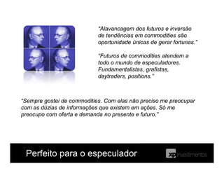 Perfeito para o especulador
“Sempre gostei de commodities. Com elas não preciso me preocupar
com as dúzias de informações que existem em ações. Só me
preocupo com oferta e demanda no presente e futuro.”
“Alavancagem dos futuros e inversão
de tendências em commodities são
oportunidade únicas de gerar fortunas.”
“Futuros de commodities atendem a
todo o mundo de especuladores.
Fundamentalistas, grafistas,
daytraders, positions.”
 