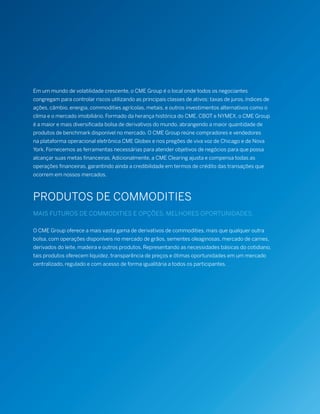Em um mundo de volatilidade crescente, o CME Group é o local onde todos os negociantes
congregam para controlar riscos utilizando as principais classes de ativos: taxas de juros, índices de
ações, câmbio, energia, commodities agrícolas, metais, e outros investimentos alternativos como o
clima e o mercado imobiliário. Formado da herança histórica do CME, CBOT e NYMEX, o CME Group
é a maior e mais diversificada bolsa de derivativos do mundo, abrangendo a maior quantidade de
produtos de benchmark disponível no mercado. O CME Group reúne compradores e vendedores
na plataforma operacional eletrônica CME Globex e nos pregões de viva voz de Chicago e de Nova
York. Fornecemos as ferramentas necessárias para atender objetivos de negócios para que possa
alcançar suas metas financeiras. Adicionalmente, a CME Clearing ajusta e compensa todas as
operações financeiras, garantindo ainda a credibilidade em termos de crédito das transações que
ocorrem em nossos mercados.
PRODUTOS DE COMMODITIES
MAIS FUTUROS DE COMMODITIES E OPÇÕES. MELHORES OPORTUNIDADES.
O CME Group oferece a mais vasta gama de derivativos de commodities, mais que qualquer outra
bolsa, com operações disponíveis no mercado de grãos, sementes oleaginosas, mercado de carnes,
derivados do leite, madeira e outros produtos. Representando as necessidades básicas do cotidiano,
tais produtos oferecem liquidez, transparência de preços e ótimas oportunidades em um mercado
centralizado, regulado e com acesso de forma igualitária a todos os participantes.
 