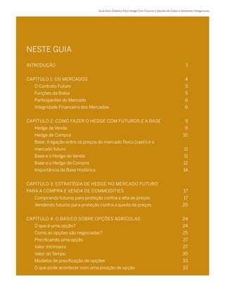 Guia Auto-Didático Para Hedge Com Futuros e Opções de Grãos e Sementes Oleaginosas
NESTE GUIA
INTRODUÇÃO	 3
CAPÍTULO 1: OS MERCADOS 	 4
	 O Contrato Futuro 	 5
	 Funções da Bolsa	 5
	 Participantes do Mercado 	 6
	 Integridade Financeira dos Mercados	 6
CAPÍTULO 2: COMO FAZER O HEDGE COM FUTUROS E A BASE 	 9
	 Hedge de Venda 	 9
	 Hedge de Compra 	 10
	 Base: A ligação entre os preços do mercado físico (cash) e o
	 mercado futuro	 11
	 Base e o Hedge de Venda	 11
	 Base e o Hedge de Compra	 12
	 Importância da Base Histórica	 14
CAPÍTULO 3: ESTRATÉGIA DE HEDGE NO MERCADO FUTURO
PARA A COMPRA E VENDA DE COMMODITIES	 17
	 Comprando futuros para proteção contra a alta de preços 	 17
	 Vendendo futuros para proteção contra a queda de preços	 20
CAPÍTULO 4: O BÁSICO SOBRE OPÇÕES AGRÍCOLAS 	 24
	 O que é uma opção?	 24
	 Como as opções são negociadas?	 25
	 Precificando uma opção	 27
	 Valor Intrínseco	 27
	 Valor do Tempo	 30
	 Modelos de precificação de opções 	 33
	 O que pode acontecer com uma posição de opção	 33
 