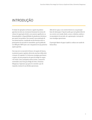 Guia Auto-Didático Para Hedge Com Futuros e Opções de Grãos e Sementes Oleaginosas
INTRODUÇÃO
Além de ler o guia, o seu corretor deverá ser a sua principal
fonte de informação. O tipo de auxílio que você poderá obter do
seu corretor será variado, desde o acesso a relatórios, análises e
recomendações de mercado, até a aprimoração e execução de
suas estratégias operacionais.
O principal objetivo do guia é ajudá-lo a utilizar esse auxílio de
forma eficaz.
O volume de operações em futuros e opções de produtos
agrícolas tem tido um crescimento fenomenal em termos de
volume de negociações devido a um aumento significativo na
demanda global e à disponibilidade de plataformas eletrônicas
para operar tais produtos. Este manual é uma atualização de
um manual anterior, considerado um dos favoritos entre os
participantes do mercado de commodities, que foi publicado
em 1984 pelo CBOT junto com o lançamento de suas primeiras
opções agrícolas.
Caso seja novo no mercado de futuros e de opções de futuros,
os primeiros quatro capítulos oferecerão uma base sólida sobre
o assunto. Os capítulos 5 e 6 oferecem estratégias para futuros
e opções, sob uma perspectiva de quem faz hedge de compra
e de venda. Como consequência desta revisão, o manual foi
reintitulado como Guia para Hedge de Grãos e Sementes
Oleaginosas. Esperamos que goste do conteúdo e que ele
responda a muitas de suas dúvidas operacionais.
3
 