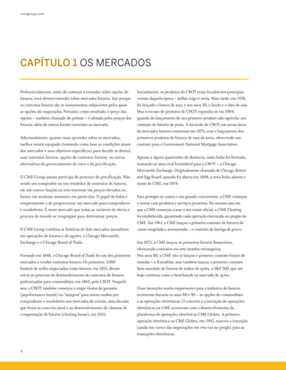 cmegroup.com
4
Preferencialmente, antes de começar a entender sobre opções de
futuros, você deverá entender sobre mercados futuros. Isso porque
os contratos futuros são os instrumentos subjacentes pelos quais
as opções são negociadas. Portanto, como resultado, o preço das
opções – também chamado de prêmio – é afetado pelos preços dos
futuros, além de outros fatores inerentes ao mercado.
Adicionalmente, quanto mais aprender sobre os mercados,
melhor estará equipado (tomando como base as condições atuais
dos mercados e seus objetivos específicos) para decidir se deverá
usar contratos futuros, opções de contratos futuros, ou outras
alternativas de gerenciamento de risco e de precificação.
O CME Group jamais participa do processo de precificação. Não
sendo um comprador ou um vendedor de contratos de futuros,
ele não exerce função ou tem interesse em preços elevados ou
baixos em nenhum momento em particular. O papel da bolsa é
simplesmente o de proporcionar um mercado para compradores
e vendedores. É neste mercado que todas as variáveis de oferta e
procura do mundo se congregam para determinar preços.
O CME Group combina as histórias de dois mercados inovadores
em operações de futuros e de opções, o Chicago Mercantile
Exchange e o Chicago Board of Trade.
Formado em 1848, o Chicago Board of Trade foi um dos primeiros
mercados a vender contratos futuros. Os primeiros 3.000
bushels de milho negociados como futuros, em 1851, deram
início ao processo de desenvolvimento de contratos de futuros
padronizados para commodities, em 1865, pelo CBOT. Naquele
ano, o CBOT também começou a exigir títulos de garantia
(peprformance bonds) ou "margem" para serem usados por
compradores e vendedores nos mercados de cereais, uma decisão
que levou ao conceito atual e ao desenvolvimento de câmaras de
compensação de futuros (clearing house), em 1925.
Inicialmente, os produtos do CBOT eram focados nos principais
cereais daquela época – milho, trigo e aveia. Mais tarde, em 1936,
foi lançado o futuro de soja, e nos anos 50, o farelo e o óleo de soja.
Mas o escopo de produtos do CBOT expandiu-se em 1969,
quando do lançamento do seu primeiro produto não-agrícola: um
contrato de futuros de prata. A incursão do CBOT em novas áreas
de mercados futuros continuou em 1975, com o lançamento dos
primeiros produtos de futuros de taxa de juros, oferecendo um
contrato para a Government National Mortgage Association.
Apenas a alguns quarteirões de distância, outra bolsa foi formada,
tornando-se uma rival formidável para o CBOT – a Chicago
Mercantile Exchange. Originalmente chamada de Chicago Butter
and Egg Board, quando foi aberta em 1898, a nova bolsa adotou o
nome de CME, em 1919.
Para proteger-se contra o seu grande concorrente, a CME começou
a inovar com produtos e serviços pioneiros. No mesmo ano em
que a CME começou a usar o seu nome oficial, a CME Clearing
foi estabelecida, garantindo cada operação executada no pregão da
CME. Em 1961, a CME lançou o primeiro contrato de futuros de
carne congelada e armazenada – o contrato de barriga de porco.
Em 1972, a CME lançou os primeiros futuros financeiros,
oferecendo contratos em sete moedas estrangeiras.
Nos anos 80, a CME não só lançou o primeiro contrato futuro de
moedas – o Eurodólar, mas também lançou o primeiro contrato
bem sucedido de futuros de índice de ações, o S&P 500, que até
hoje continua como o benchmark no mercado de ações.
Duas inovações muito importantes para a indústria de futuros
ocorreram durante os anos 80 e 90 – as opções de commodities
e as operações eletrônicas. O conceito e a iniciação de operações
eletrônicas na CME ocorreram com o desenvolvimento da
plataforma de operações eletrônicas CME Globex. A primeira
operação eletrônica na CME Globex, em 1992, marcou a transição
(ainda em curso) das negociações em viva voz no pregão, para as
transações eletrônicas.
CAPÍTULO 1 OS MERCADOS
 