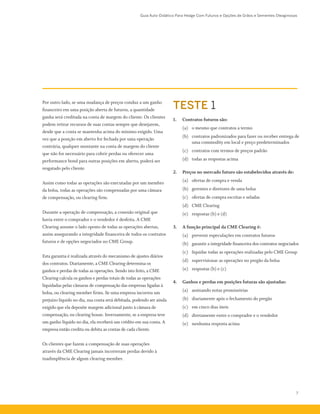 Guia Auto-Didático Para Hedge Com Futuros e Opções de Grãos e Sementes Oleaginosas
7
TESTE 1
1.	 Contratos futuros são:
	 (a)	 o mesmo que contratos a termo
	 (b)	 contratos padronizados para fazer ou receber entrega de
uma commodity em local e preço predeterminados
	 (c)	 contratos com termos de preços padrão
	 (d)	 todas as respostas acima
2.	 Preços no mercado futuro são estabelecidos através de:
	 (a)	 ofertas de compra e venda
	 (b)	 gerentes e diretores de uma bolsa
	 (c)	 ofertas de compra escritas e seladas
	 (d)	 CME Clearing
	 (e)	 respostas (b) e (d)
3.	 A função principal da CME Clearing é:
	 (a)	 prevenir especulações em contratos futuros
	 (b)	 garantir a integridade financeira dos contratos negociados
	 (c)	 liquidar todas as operações realizadas pelo CME Group
	 (d)	 supervisionar as operações no pregão da bolsa
	 (e)	 respostas (b) e (c)
4.	 Ganhos e perdas em posições futuras são ajustadas:
	 (a)	 assinando notas promissórias
	 (b)	 diariamente após o fechamento do pregão
	 (c)	 em cinco dias úteis
	 (d)	 diretamente entre o comprador e o vendedor
	 (e)	 nenhuma resposta acima
Por outro lado, se uma mudança de preços conduz a um ganho
financeiro em uma posição aberta de futuros, a quantidade
ganha será creditada na conta de margem do cliente. Os clientes
podem retirar recursos de suas contas sempre que desejarem,
desde que a conta se mantenha acima do mínimo exigido. Uma
vez que a posição em aberto for fechada por uma operação
contrária, qualquer montante na conta de margem do cliente
que não for necessário para cobrir perdas ou oferecer uma
performance bond para outras posições em aberto, poderá ser
resgatado pelo cliente.
Assim como todas as operações são executadas por um membro
da bolsa, todas as operações são compensadas por uma câmara
de compensação, ou clearing firm.
Durante a operação de compensação, a conexão original que
havia entre o comprador e o vendedor é desfeita. A CME
Clearing assume o lado oposto de todas as operações abertas,
assim assegurando a integridade financeira de todos os contratos
futuros e de opções negociados no CME Group.
Esta garantia é realizada através do mecanismo de ajustes diários
dos contratos. Diariamente, a CME Clearing determina os
ganhos e perdas de todas as operações. Sendo isto feito, a CME
Clearing calcula os ganhos e perdas totais de todas as operações
liquidadas pelas câmaras de compensação das empresas ligadas à
bolsa, ou clearing member firms. Se uma empresa incorreu um
prejuízo líquido no dia, sua conta será debitada, podendo ser ainda
exigido que ela deposite margem adicional junto à câmara de
compensação, ou clearing house. Inversamente, se a empresa teve
um ganho líquido no dia, ela receberá um crédito em sua conta. A
empresa então credita ou debita as contas de cada cliente.
Os clientes que fazem a compensação de suas operações
através da CME Clearing jamais incorreram perdas devido à
inadimplência de algum clearing member.
 