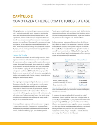 Guia Auto-Didático Para Hedge Com Futuros e Opções de Grãos e Sementes Oleaginosas
9
Vender agora com a intenção de comprar depois significa montar
uma posição vendida no mercado futuro. Uma queda nos preços
resultará em um ganho no mercado futuro, já que você vendeu a
um preço mais alto e comprou a um preço mais baixo.
Podemos supor que os preços no físico e no futuro são idênticos,
isto é, $9,00 por bushel. O que acontece se o preço cair $1,00 por
bushel? Mesmo se o preço da sua posição comprada no mercado
físico cair $1,00 por bushel, o valor de suas operações vendidas no
mercado futuro aumentarão em $1,00 por bushel. Já que o ganho
em sua posição futura é igual à perda na posição do físico, seu preço
líquido de venda ainda é $9,00 por bushel.
Mercado Físico ou
Cash
Mercado Futuro
Maio soja no cash está a
$9,00/bushel
Vender soja
novembro futuro a
$9,00/bushel
Outubro Vender soja no cash
a $8,00/bushel
Comprar soja
novembro futuro a
$8,00/bushel
Resultado Perda de
$1,00/bushel
Ganho de
$1,00/bushel
Vender soja no cash com
um ganho na posição de futuros
	 $8,00/bushel
+	$1,00/bushel*
Preço líquido de venda 	 $9,00/bushel
Observação: Ao fazer um hedge, você usará o mês do contrato futuro mais próximo em
termos de tempo, mas não antes do que planeja comprar ou vender a commodity física.
*Não inclui custos transacionais
E se o preço da soja tiver subido $1,00 em vez de ter caído?
Novamente, o preço líquido de venda seria $9,00 por bushel, já
que $1,00 por bushel perdido na posição vendida no futuro seria
compensado por $1,00 de ganho por bushel no mercado físico.
Observe que em ambos os casos, os ganhos e perdas nas posições
dos dois mercados são mutuamente canceladas. Ou seja, quando
há um ganho em uma posição de mercado, há uma perda
comparável na outra posição. Isso explica a razão de dizermos
que o hedge “trava” um certo nível de preço.
O hedging baseia-se no princípio de que os preços no mercado
cash e os preços no mercado futuro tendem a se movimentar
juntos. Este movimento não é necessariamente idêntico, mas
é geralmente próximo o suficiente para ser possível diminuir o
risco de uma perda no mercado físico tomando-se uma posição
oposta no mercado futuro. Montar posições opostas permite que
as perdas em um mercado sejam compensadas por ganhos no
outro. Desse modo, quem faz o hedge pode estabelecer um nível
de preços para uma transação no mercado físico que talvez só
ocorra meses adiante.
Hedge de Venda
Para se ter uma idéia melhor de como o hedge funciona, vamos
supor que estamos no mês de maio e que você é um fazendeiro
de soja com uma safra no campo; ou talvez um elevador com um
estoque de soja que foi comprada, porém ainda não foi vendida.
Na terminologia de mercado, você tem uma posição comprada
no mercado físico. O preço do mercado atual para a soja a ser
entregue em outubro é de $9,00 por bushel. Se o preço subir
desde o presente momento até o mês de outubro, quando planeja
vender, você estará lucrando. Porém, se o preço cair no decorrer
deste prazo, você incorrerá perdas.
Para se proteger de uma possível queda de preços no decorrer
dos meses, você poderá fazer um hedge, isto é, vender agora
um número correspondente de bushels no mercado futuro,
comprando-os de volta mais tarde, no momento de vender a
sua safra no mercado físico. Se o preço no físico declinar no
momento da colheita, qualquer perda incorrida será compensada
pelo ganho com o hedge no mercado futuro. Esse tipo de hedge
em particular é conhecido como um hedge de venda devido à
posição inicial vendida em futuros.
No mercado futuro, as pessoas podem vender antes e comprar,
e comprar antes de vender. Comprar a um preço mais baixo e
vender a um preço mais alto conduz a um ganho na posição de
futuros, não fazendo diferença qual ponta foi feita primeiro.
CAPÍTULO 2
COMO FAZER O HEDGE COM FUTUROS E A BASE
 