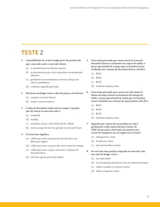 Guia Auto-Didático Para Hedge Com Futuros e Opções de Grãos e Sementes Oleaginosas
15
TESTE 2
1.	 A possibilidade de se fazer hedge parte da premissa de
que o mercado cash e o mercado futuro:
	 (a)	 se movimentam em direções opostas
	 (b)	 se movimentam para cima e para baixo em proporções
idênticas
	 (c)	 geralmente se movimentam na mesma direção em
valores semelhantes
	 (d)	 conforme regulado pela bolsa
2.	 Para fazer um hedge contra a alta dos preços, você deverá:
	 (a)	 comprar contratos futuros
	 (b)	 vender contratos futuros
3.	 A safra do fazendeiro ainda está no campo. A posição
que ele tomou no mercado cash é:
	 (a)	 comprada
	 (b)	 vendida
	 (c)	 nenhuma, já que a safra ainda não foi colhida
	 (d)	 neutra, já que ele não tem posição no mercado futuro
4.	 O termo base significa:
	 (a)	 a diferença entre os preços do mercado físico em
diferentes regiões
	 (b)	 a diferença entre os preços dos vários meses de entrega
	 (c)	 a diferença entre o preço cash local e os preços do
mercado futuro
	 (d)	 relevante apenas para especulação
5.	 Caso esteja prevendo que a base estará 15 acima do
dezembro futuro no momento da compra do milho, o
preço aproximado de compra que você poderá travar
vendendo um contrato de dezembro futuro a $4,50 é:
	 (a)	 $4,65
	 (b)	 $4,60
	 (c)	 $4,35
	 (d)	 nenhuma respota acima
6.	 Caso esteja prevendo que o preço no cash estará 15
abaixo do março futuro no momento da entrega do
milho, o preço aproximado de venda que você poderá
travar vendendo um contrato de março futuro a $4,50 é:
	 (a)	 $4,65
	 (b)	 $4,60
	 (c)	 $4,35
	 (d)	 nenhuma respota acima
7.	 Supondo que o preço do seu produto no cash é
geralmente cotado abaixo do preço futuro do
CME Group, qual o efeito que um aumento nos
custos de transporte em sua região teria na base?
	 (a)	 enfraqueceria a base
	 (b)	 fortaleceria a base
	 (c)	 não haveria efeito na base
8.	 Se você tem uma posição comprada no mercado cash,
mas não faz hedge, você é:
	 (a)	 um especulador
	 (b)	 em uma posição para lucrar com um aumento de preços
	 (c)	 sujeito a perdas se os preços caírem
	 (d)	 todas as respostas acima
 