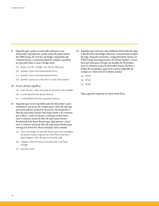 cmegroup.com
16
9.	 Suponha que o preço no mercado cash para o seu
fornecedor é geralmente cotado acima do preço futuro
do CME Group. Se você faz um hedge comprando um
contrato futuro, o momento ideal de comprar o produto
no mercado físico e zerar o hedge seria:
	 (a)	 já que você fez o hedge, isso não faz diferença
	 (b)	 quando a base está relativamente fraca
	 (c)	 quando a base está relativamente forte
	 (d)	 quando o preço no cash estiver o mais alto possível
10.	 O risco da base significa:
	 (a)	 o fato de que a base não pode ser prevista com exatidão
	 (b)	 o nível absoluto dos preços futuros
	 (c)	 a volatilidade inerente aos preços futuros
11.	 Suponha que você é um fabricante de alimentos e quer
estabelecer um preço de compra para o óleo de soja que
precisará utilizar ao final de fevereiro. No momento, o
óleo de soja março futuro está negociando a 45 centavos
por a libra e a base local para a entrega em fevereiro
está 5 centavos acima do óleo de soja março futuro.
Seu histórico de bases denota que, tipicamente, a base
está 2 centavos acima do óleo de soja março futuro para
entrega em fevereiro. Nessa situação, faria sentido:
	 (a)	 Fazer um hedge no mercado futuro para tirar vantagem
dos preços atuais e esperar até a base ficar mais fraca
para comprar o óleo de soja no mercado cash
	 (b)	 comprar o óleo de soja no mercado cash e não fazer
o hedge
	 (c)	 não fazer nada
12.	 Suponha que você tem uma indústria de farinha de trigo
e decide fazer um hedge referente à sua próxima compra
de trigo. Naquele momento, o trigo dezembro futuro no
CME Group está negociando a $7,50 por bushel e a base
local prevista para entrega em meados de Novembro
está 12 centavos acima do dezembro futuro. Se fizer o
hedge da sua posição, qual seria o preço esperado de
compra se a base está 12 centavos acima?
	 (a)	 $7,50
	 (b)	 $7,62
	 (c)	 $7,40
	 Veja o guia de respostas no verso deste livro.
 