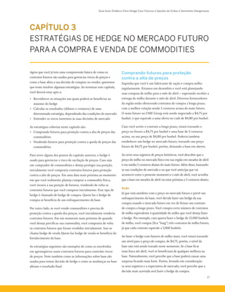 Guia Auto-Didático Para Hedge Com Futuros e Opções de Grãos e Sementes Oleaginosas
17
Comprando futuros para proteção
contra a alta de preços
Suponha que você é um fabricante de ração e compra milho
regularmente. Estamos em dezembro e você está planejando
suas compras de milho para o mês de abril – esperando receber a
entrega do milho durante o mês de abril. Diversos fornecedores
da região estão oferecendo contratos de compra a longo prazo,
com a melhor cotação sendo 5 centavos acima do maio futuro.
O maio futuro no CME Group está sendo negociado a $4,75 por
bushel, o que equivale a uma oferta no cash de $4,80 por bushel.
Caso você aceite o contrato a longo prazo, estará travando o
preço no futuro a $4,75 por bushel e uma base de 5 centavos
acima, ou um preço de $4,80 por bushel. Poderia também
estabelecer um hedge no mercado futuro, travando um preço
futuro de $4,75 por bushel, porém, deixando a base em aberto.
Ao rever seus registros de preços históricos, você descobre que o
preço do milho no mercado físico em sua região em meados de abril
é em média 5 centavos abaixo do maio futuro. Além disso, baseando-
se nas condições de mercado e no que você antecipa que vai
acontecer entre o presente momento e o mês de abril, você acredita
que a base em meados de abril vai estar próxima a 5 centavos abaixo.
Ação
Já que está satisfeito com o preço no mercado futuro e prevê um
enfraquecimento da base, você decide fazer um hedge da sua
compra usando o mercado futuro em vez de firmar um contrato
de compra a longo prazo. Você compra certo número de contratos
de milho equivalente à quantidade de milho que você deseja fazer
o hedge. Por exemplo, caso queira fazer o hedge de 15.000 bushels
de milho, você compra (fica “long”) três contratos de milho futuro,
já que cada contrato equivale a 5,000 bushels.
Ao fazer o hedge com futuros de milho maio, você estará travando
um nível para o preço de compra, de $4,75, porém, o nível da
base não está sendo travado neste momento. Se a base ficar
mais fraca até abril, você se beneficiará de qualquer melhora na
base. Naturalmente, você percebe que a base poderá causar uma
surpresa ficando mais forte. Porém, levando em consideração
os seus registros e a expectativa de mercado, você percebe que a
decisão mais acertada será fazer o hedge da compra.
Agora que você já tem uma compreensão básica de como os
contratos futuros são usados para gerenciar riscos de preços e
como a base afeta a sua decisão de comprar ou vender, queremos
que tente resolver algumas estratégias. Ao terminar este capítulo,
você deverá estar apto a:
•	 Reconhecer as situações nas quais poderá se beneficiar ao
máximo do hedge
•	 Calcular os resultados (dólares e centavos) de uma
determinada estratégia, dependendo das condições do mercado
•	 Entender os riscos inerentes às suas decisões de mercado
As estratégias cobertas neste capítulo são:
•	 Comprando futuros para proteção contra a alta de preços das
commodities
•	 Vendendo futuros para proteção contra a queda de preços das
commodities
Para rever alguns dos pontos do capítulo anterior, o hedge é
usado para gerenciar o risco de oscilação de preços. Caso seja
um comprador de commodities e deseja proteger sua posição,
inicialmente você compraria contratos futuros para proteção
contra a alta de preços. Em uma data mais próxima ao momento
em que você realmente planeja comprar a commodity física,
você zeraria a sua posição de futuros, vendendo de volta os
contratos futuros que você comprou inicialmente. Esse tipo de
hedge é chamado de hedge de compra. Quem faz o hedge de
compra se beneficia de um enfraquecimento da base.
Por outro lado, se você vende commodities e precisa de
proteção contra a queda dos preços, você inicialmente venderia
contratos futuros. Em um momento mais próximo de quando
você deseja precificar sua commodity, você compraria de volta
os contratos futuros que foram vendidos inicialmente. Isso se
chama hedge de venda Quem faz hedge de venda se beneficia do
fortalecimento da base.
As estratégias seguintes são exemplos de como os envolvidos
em agronegócios usam contratos futuros para controlar riscos
de preços. Note também como as informações sobre base são
usadas para tomar decisão de hedge e como as mudanças na base
afetam o resultado final.
CAPÍTULO 3
ESTRATÉGIAS DE HEDGE NO MERCADO FUTURO
PARA A COMPRA E VENDA DE COMMODITIES
 