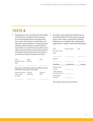 Guia Auto-Didático Para Hedge Com Futuros e Opções de Grãos e Sementes Oleaginosas
23
TESTE 4
1.	 Suponhamos que você é um produtor de soja. Em julho,
você decide fazer um hedge de venda de uma parte
de sua safra (esperada) de soja com entrega prevista
para o outono. No momento, o novembro futuro está
negociando a $8,55 por bushel, e a cotação da base para
entrega da colheita está hoje a 25 centavos abaixo da
soja novembro no mercado futuro. De acordo com o seu
registro de histórico da base, a base local para colheita é
normalmente 20 centavos abaixo da soja novembro no
mercado futuro. Preencha os espaços vazios abaixo:
	 Cash	 Futuro	 Base
	 Mercado a termo	 Mercado
	 Julho
	 ____________ 	 ____________	 ____________
	 Que preço receberá pela venda de sua colheita se a base
atual estiver no preço que você espera?
	 Vendeu Novembro	 Esperado	 Esperado
Futuros preço	 em Julho a:	 Base
de venda
	 ____________ 	 ____________ 	 ____________
2.	 Em outubro, o preço cotado pelo elevador de soja caiu
para $7,90 por bushel. Você vende o preço da soja pelo
preço no cash e compra o contrato futuro a $8,10 por
bushel para zerar o seu hedge. Utilize a informação da
página anterior e complete o restante desta tabela abaixo.
	 Cash	 Mercado Futuro 	 Base
Mercado a termo
Julho
	 ____________	 ____________ 	 ____________
	 Outubro
	 ____________ 	 ____________ 	 ____________
	 Resultados:_________ ganho/perda _________mudança
	 Preço de venda
no cash	 ____________
	 Ganho /perda na
posição de futuros	 ____________
	 Preço líquido
de venda	 ____________
	 Veja o guia de respostas no verso do livro.
 