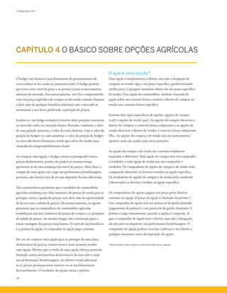 cmegroup.com
24
O hedge com futuros é uma ferramenta de gerenciamento de
riscos valiosa se for usada no momento exato. O hedge permite
que trave certo nível de preço e se proteja contra os movimentos
adversos do mercado. Em outras palavras, você fica comprometido
com um preço específico de compra ou de venda, estando disposto
a abrir mão de qualquer benefício adicional caso o mercado se
movimente a seu favor, preferindo a proteção de preços.
Lembre-se, um hedge verdadeiro envolve deter posições contrárias
no mercado cash e no mercado futuro. Portanto, conforme o valor
de uma posição aumenta, o valor da outra diminui. Caso o valor da
posição do hedger no cash aumentar, o valor da posição do hedger
no mercado futuro diminuirá, sendo que talvez ele receba uma
chamada de margem/performance bond.
Ao comprar uma opção, o hedger estará se protegendo contra
preços desfavoráveis, porém, ele poderá ao mesmo tempo
aproveitar-se de uma mudança favorável de preços. Além disso, a
compra de uma opção não exige um performance bond/margem,
portanto, não haverá risco de ter que depositar fundos adicionais.
Tais características permitem que o vendedor de commodities
agrícolas estabeleça um chão (mínimo) de preços de venda para se
proteger contra a queda de preços, sem abrir mão da oportunidade
de lucrar com a subida de preços. Da mesma maneira, as opções
permitem que os compradores de commodities agrícolas
estabeleçam um teto (máximo) de preços de compra e se protejam
da subida de preços. Ao mesmo tempo, eles continuam aptos a
tomar vantagem dos preços mais baixos. O custo de tais benefícios
é o prêmio da opção. O comprador da opção paga o prêmio.
Em vez de comprar uma opção para se proteger de uma faixa
desfavorável de preços, muitas vezes é mais atraente vender
uma opção. Mesmo que a venda de uma opção ofereça proteção
limitada contra movimentos desfavoráveis do mercado e exija
um performance bond/margem, ela oferece renda adicional
se os preços permanecerem estáveis ou se movimentarem
favoravelmente. O vendedor da opção coleta o prêmio.
O que é uma opção?
Uma opção é simplesmente o direito, mas não a obrigação de
comprar ou vender algo a um preço específico, predeterminado
(strike price) a qualquer momento dentro de um prazo específico
de tempo. Uma opção de commodities, também chamada de
opção sobre um contrato futuro, contém o direito de comprar ou
vender um contrato futuro específico.
Existem dois tipos específicos de opções: opções de compra
(call) e opções de venda (put). As opções de compra oferecem o
direito de comprar o contrato futuro subjacente e as opções de
venda oferecem o direito de vender o contrato futuro subjacente.
Obs.: As opções de compra e de venda não são instrumentos
opostos, nem são usadas para zerar posições.
As opções de compra e de venda são contratos totalmente
separados e diferentes. Toda opção de compra tem um comprador
e vendedor, e toda opção de venda tem um comprador e
vendedor. Os compradores de opções de compra e de venda estão
comprando (detendo) os direitos contidos na opção específica.
Os vendedores de opções de compra e de venda estão vendendo
(oferecendo) os direitos contidos na opção específica.
Os compradores de opções pagam um preço pelos direitos
contidos na opção. O preço da opção é chamado de prêmio *.
Um comprador de opção tem um potencial de perda limitado
(pagamento do prêmio) e um potencial de ganho ilimitado. O
prêmio é pago inicialmente, quando a opção é comprada. Já
que o comprador de opção tem o direito, mas não a obrigação,
ele não precisa depositar um performance bond/margem. O
comprador de opção poderá exercitar (utilizar) o seu direito a
qualquer momento antes da expiração da opção.
*Mais detalhes sobre o prêmio serão oferecidos neste capítulo.
CAPÍTULO 4 O BÁSICO SOBRE OPÇÕES AGRÍCOLAS
 