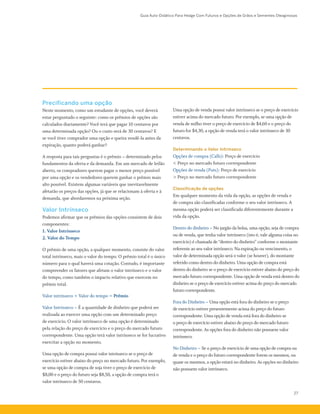 Guia Auto-Didático Para Hedge Com Futuros e Opções de Grãos e Sementes Oleaginosas
27
Precificando uma opção
Neste momento, como um estudante de opções, você deverá
estar perguntado o seguinte: como os prêmios de opções são
calculados diariamente? Você terá que pagar 10 centavos por
uma determinada opção? Ou o custo será de 30 centavos? E
se você tiver comprador uma opção e queira vendê-la antes da
expiração, quanto poderá ganhar?
A resposta para tais perguntas é o prêmio – determinado pelos
fundamentos da oferta e da demanda. Em um mercado de leilão
aberto, os compradores querem pagar o menor preço possível
por uma opção e os vendedores querem ganhar o prêmio mais
alto possível. Existem algumas variáveis que inevitavelmente
afetarão os preços das opções, já que se relacionam à oferta e à
demanda, que abordaremos na próxima seção.
Valor Intrínseco
Podemos afirmar que os prêmios das opções consistem de dois
componentes:
1. Valor Intrínseco
2. Valor do Tempo
O prêmio de uma opção, a qualquer momento, consiste do valor
total intrínseco, mais o valor do tempo. O prêmio total é o único
número para o qual haverá uma cotação. Contudo, é importante
compreender os fatores que afetam o valor intrínseco e o valor
do tempo, como também o impacto relativo que exercem no
prêmio total.
Valor intrínseco + Valor do tempo = Prêmio
Valor Intrínseco – É a quantidade de dinheiro que poderá ser
realizada ao exercer uma opção com um determinado preço
de exercício. O valor intrínseco de uma opção é determinado
pela relação do preço de exercício e o preço do mercado futuro
correspondente. Uma opção terá valor intrínseco se for lucrativo
exercitar a opção no momento.
Uma opção de compra possui valor intrínseco se o preço de
exercício estiver abaixo do preço no mercado futuro. Por exemplo,
se uma opção de compra de soja tiver o preço de exercício de
$8,00 e o preço do futuro seja $8,50, a opção de compra terá o
valor intrínseco de 50 centavos.
Uma opção de venda possui valor intrínseco se o preço de exercício
estiver acima do mercado futuro. Por exemplo, se uma opção de
venda de milho tiver o preço de exercício de $4,60 e o preço do
futuro for $4,30, a opção de venda terá o valor intrínseco de 30
centavos.
Determinando o Valor Intrínseco
Opções de compra (Calls): Preço de exercício
< Preço no mercado futuro correspondente
Opções de venda (Puts): Preço de exercício
> Preço no mercado futuro correspondente
Classificação de opções
Em qualquer momento da vida da opção, as opções de venda e
de compra são classificadas conforme o seu valor intrínseco. A
mesma opção poderá ser classificada diferentemente durante a
vida da opção.
Dentro do dinheiro – No jargão da bolsa, uma opção, seja de compra
ou de venda, que tenha valor intrínseco (isto é, vale alguma coisa no
exercício) é chamada de “dentro do dinheiro” conforme o montante
referente ao seu valor intrínseco. Na expiração ou vencimento, o
valor de determinada opção será o valor (se houver), do montante
referido como dentro do dinheiro. Uma opção de compra está
dentro do dinheiro se o preço de exercício estiver abaixo do preço do
mercado futuro correspondente. Uma opção de venda está dentro do
dinheiro se o preço de exercício estiver acima do preço do mercado
futuro correspondente.
Fora do Dinheiro – Uma opção está fora do dinheiro se o preço
de exercício estiver presentemente acima do preço do futuro
correspondente. Uma opção de venda está fora do dinheiro se
o preço de exercício estiver abaixo do preço do mercado futuro
correspondente. As opções fora do dinheiro não possuem valor
intrínseco.
No Dinheiro – Se o preço de exercício de uma opção de compra ou
de venda e o preço do futuro correspondente forem os mesmos, ou
quase os mesmos, a opção estará no dinheiro. As opções no dinheiro
não possuem valor intrínseco.
 