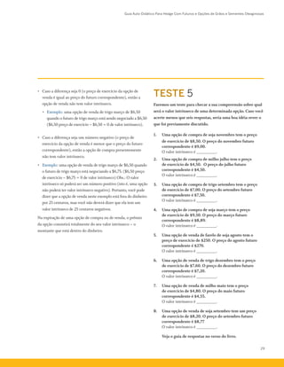 Guia Auto-Didático Para Hedge Com Futuros e Opções de Grãos e Sementes Oleaginosas
29
• 	 Caso a diferença seja 0 (o preço de exercício da opção de
venda é igual ao preço do futuro correspondente), então a
opção de venda não tem valor intrínseco.
•	 Exemplo: uma opção de venda de trigo março de $6,50
quando o futuro de trigo março está sendo negociado a $6,50
($6,50 preço de exercício – $6,50 = 0 de valor intrínseco).
•	 Caso a diferença seja um número negativo (o preço de
exercício da opção de venda é menor que o preço do futuro
correspondente), então a opção de compra presentemente
não tem valor intrínseco.
•	 Exemplo: uma opção de venda de trigo março de $6,50 quando
o futuro de trigo março está negociando a $6,75. ($6,50 preço
de exercício – $6,75 = 0 de valor intrínseco) Obs.: O valor
intrínseco só poderá ser um número positivo (isto é, uma opção
não poderá ter valor intrínseco negativo). Portanto, você pode
dizer que a opção de venda neste exemplo está fora do dinheiro
por 25 centavos, mas você não deverá dizer que ela tem um
valor intrínseco de 25 centavos negativos.
Na expiração de uma opção de compra ou de venda, o prêmio
da opção consistirá totalmente do seu valor intrínseco – o
montante que está dentro do dinheiro.
Faremos um teste para checar a sua compreensão sobre qual
será o valor intrínseco de uma determinada opção. Caso você
acerte menos que seis respostas, seria uma boa idéia rever o
que foi previamente discutido.
1.	 Uma opção de compra de soja novembro tem o preço
de exercício de $8,50. O preço do novembro futuro
correspondente é $9,00.
O valor intrínseco é _________.
2.	 Uma opção de compra de milho julho tem o preço
de exercício de $4,50. O preço do julho futuro
correspondente é $4,50.
	 O valor intrínseco é _________.
3.	 Uma opção de compra de trigo setembro tem o preço
de exercício de $7,00. O preço do setembro futuro
correspondente é $7,50.
	 O valor intrínseco é _________.
4.	 Uma opção de compra de soja março tem o preço
de exercício de $9,50. O preço do março futuro
correspondente é $8,89.
O valor intrínseco é _________.
5.	 Uma opção de venda de farelo de soja agosto tem o
preço de exercício de $250. O preço do agosto futuro
correspondente é $270.
O valor intrínseco é _________.
6.	 Uma opção de venda de trigo dezembro tem o preço
de exercício de $7,60. O preço do dezembro futuro
correspondente é $7,20.
O valor intrínseco é _________.
7.	 Uma opção de venda de milho maio tem o preço
de exercício de $4,80. O preço do maio futuro
correspondente é $4,55.
O valor intrínseco é _________.
8.	 Uma opção de venda de soja setembro tem um preço
de exercício de $8,20. O preço do setembro futuro
correspondente é $8,77
O valor intrínseco é _________.
	 Veja o guia de respostas no verso do livro.
TESTE 5
 
