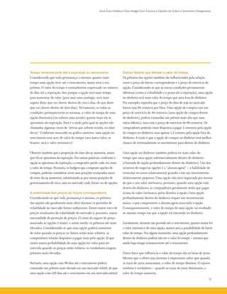Guia Auto-Didático Para Hedge Com Futuros e Opções de Grãos e Sementes Oleaginosas
31
Tempo remanescente até a expiração ou vencimento
Considerando que tudo permaneça o mesmo, quanto mais
tempo uma opção tiver até o vencimento, maior será o seu
prêmio. O valor do tempo é normalmente expressado no número
de dias até a expiração. Isto porque a opção terá mais tempo
para aumentar de valor (para usar uma analogia, será mais
seguro dizer que vai chover dentro de cinco dias, do que dizer
que vai chover dentro de dois dias). Novamente, se todas as
condições permanecerem as mesmas, o valor de tempo de uma
opção diminuirá (ou sofrerá uma erosão) quanto mais ela se
aproximar da expiração. Esta é a razão pela qual as opções são
chamadas algumas vezes de “ativos que sofrem erosão, ou time
decay”. Conforme mostrado no gráfico anterior, uma opção no
vencimento terá zero de valor do tempo (seu único valor, se
houver, será o valor intrínseco).
Observe também que a proporção de time decay aumenta, assim
que ela se aproxima da expiração. Em outras palavras, conforme a
opção se aproxima da expiração, o comprador perde cada vez mais
o valor do tempo. Portanto, os hedgers que compram opções de
compra, poderão considerar zerar suas posições compradas antes
do time decay aumentar, substituindo-as por outras posições de
gerenciamento de risco, seja no mercado cash, futuro ou de opções.
A volatilidade dos preços do futuro correspondente
Considerando-se que tudo permaneça o mesmo, os prêmios
das opções são geralmente mais altos durante os períodos de
volatilidade no mercado futuro subjacente. Existe maior risco de
preços resultantes da volatilidade do mercado e, portanto, maior
necessidade de proteção de preços. O custo do seguro de preço
associado às opções é maior, e assim sendo, os prêmios são mais
elevados. Considerando-se que uma opção poderá aumentar
de valor quando os preços no futuro estão mais voláteis, os
compradores estarão dispostos a pagar mais pela opção. Já que
existe maior probabilidade de uma opção ter valor para ser
exercida quando os preços estão voláteis, os vendedores exigem
prêmios mais elevados.
Portanto, uma opção com 90 dias até o vencimento poderá
comandar um prêmio mais elevado em um mercado volátil, do que
uma opção com 120 dias até o vencimento em um mercado estável.
Outros fatores que afetam o valor do tempo
Os prêmios das opções também são influenciados pela relação
entre o preço do futuro correspondente e o preço de exercício da
opção. Considerando-se que as outras condições permanecem
idênticas (como a volatilidade e o prazo até a expiração), uma opção
no dinheiro terá mais valor do tempo que uma fora do dinheiro.
Por exemplo, suponha que o preço do óleo de soja no mercado
futuro seja 44 centavos por libra. Uma opção de compra com um
preço de exercício de 44 centavos (uma opção de compra dentro
do dinheiro), poderá comandar um prêmio mais alto que uma
outra idêntica, mas com o preço de exercício de 46 centavos. Os
compradores poderão estar dispostos a pagar 2 centavos pela opção
de compra no dinheiro, mas apenas 1,5 centavo pela opção fora do
dinheiro. A razão é que a opção de compra no dinheiro terá melhor
chance de eventualmente se movimentar para dentro do dinheiro.
Uma opção no dinheiro também poderá ter mais valor do
tempo que uma opção substancialmente dentro do dinheiro
(chamada de opção profundamente dentro do dinheiro). Um dos
atrativos de negociar opções é a “alavancagem” – a habilidade de
controlar recursos relativamente grandes com um investimento
relativamente pequeno. Uma opção não será negociada por menos
do que o seu valor intrínseco, portanto, quando uma opção está
dentro do dinheiro, os compradores geralmente terão que pagar
acima do valor intrínseco pelos direitos à opção. Uma opção
profundamente dentro do dinheiro requer um investimento
maior, o que compromete a alavancagem associada à opção.
Consequentemente, o valor do tempo de uma opção vai erodindo
ao mesmo tempo em que a opção vai entrando no dinheiro.
Geralmente, durante um período até o vencimento, quanto maior for
o valor intrínseco de uma opção, menor será a possibilidade de haver
valor do tempo. Em algum momento, uma opção profundamente
dentro do dinheiro poderá não ter o valor do tempo – mesmo que
ainda haja tempo remanescente até o vencimento.
Outro fator que influencia o valor do tempo são as taxas de juros.
Mesmo que o efeito seja mínimo é importante saber que quando
as taxas de juros aumentam, o valor do tempo diminui. O oposto
também é verdadeiro – quando as taxas de juros diminuem, o
valor do tempo aumenta.
 