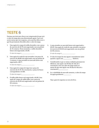 cmegroup.com
32
Faremos um teste para checar sua compreensão do que será
o valor do tempo para uma determinada opção. Caso você
acerte menos que seis respostas, seria uma boa idéia rever o
que foi previamente discutido sobre o valor do tempo.
1.	 Uma opção de compra de milho dezembro com o preço
de exercício de $4,70 está negociando com um prêmio
de 35 centavos. Nesse momento, o milho dezembro
futuro está negociando a $5,00.
	 O valor do tempo é_________________.
2.	 Uma opção de venda de soja novembro com preço de
exercício de $8,80 está negociando com um prêmio de
3 centavos. A soja novembro no mercado futuro está
negociando a $8,77.
	 O valor do tempo é_________________.
3.	 Uma opção de compra de trigo tem o preço de
exercício de $7,70. No vencimento, o preço do futuro
correspondente é $7,80.
	 O valor do tempo é_________________.
4.	 O milho julho futuro está negociando a $4,00. Uma
opção de compra de milho julho com o preço de
exercício de $3,50 está negociando com um prêmio de
60 centavos.
	 O valor do tempo é_________________.
5.	 A soja setembro no mercado futuro está negociando a
$9,20. Uma opção de venda de soja setembro com preço
de exercício de $9,50 está negociando com um prêmio
de 38 centavos.
	 O valor do tempo é_________________.
6.	 O valor do tempo de uma opção é normalmente maior
quando a opção está ___________ - dinheiro.
7.	 Considerando-se que as outras condições permanecem
idênticas, uma opção com 60 dias de vida até o
vencimento, teria um valor do tempo maior ou
menor do que uma opção com 30 dias de vida até o
vencimento?____________.
8.	 Se a volatilidade do mercado aumenta, o valor do tempo
da opção geralmente _________.
	 Veja o guia de respostas no verso do livro.
TESTE 6
 