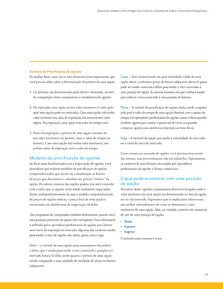 Guia Auto-Didático Para Hedge Com Futuros e Opções de Grãos e Sementes Oleaginosas
33
Sumário de Precificação de Opções
Na análise final, esses são os três elementos mais importantes que
você precisa saber sobre a determinação do prêmio de uma opção.
1.	 Os prêmios são determinados pela oferta e demanda, através
da competição entre compradores e vendedores de opções:
2.	Na expiração, uma opção só terá valor intrínseco (o valor pelo
qual uma opção pode ser exercida). Caso uma opção não tenha
valor intrínseco na data de expiração, ela vencerá sem valor
algum. Na expiração, uma opção tem valor do tempo zero.
3.	Antes da expiração, o prêmio de uma opção consiste do
seu valor intrínseco (se houver) mais o valor do tempo (se
houver). Caso uma opção não tenha valor intrínseco, seu
prêmio antes da expiração será o valor do tempo.
Modelos de precificação de opções
Ao ficar mais familiarizado com a negociação de opções, você
descobrirá que existem modelos de precificação de opções
computadorizados que levam em consideração os fatores
de preço que discutimos e calculam um prêmio “teórico” da
opção. Os valores teóricos das opções podem (ou não) coincidir
com o valor que as opções estão sendo realmente negociadas.
Então, independentemente do que o modelo computadorizado
de preços de opções indicar, o preço final de uma opção é
encontrado nas plataformas de negociação da bolsa.
Tais programas de computador também determinam quanto risco
uma posição particular de opção está carregando. Essa informação
é utilizada pelos operadores profissionais de opções para limitar
seus riscos de exposição ao mercado. Algumas das variáveis usadas
para medir o risco de opções são: delta, gama, teta e vega.
Delta – a variável de uma opção mais comumente discutida é
o delta, que é usado para medir o risco associado a posições no
mercado futuro. O delta mede quanto o prêmio de uma opção
oscila comparado a uma unidade de oscilação de preço no futuro
subjacente.
Gama – Essa variável mede em qual velocidade o delta de uma
opção altera, conforme o preço do futuro subjacente altera. O gama
pode ser usado como um calibre para medir o risco associado à
uma posição de opção, da mesma maneira em que o delta é usado
para indicar o risco associado à uma posição de futuros.
Theta – A variável de precificação de opções, theta, mede a rapidez
pela qual o valor do tempo de uma opção diminui com o passar do
tempo. Os operadores profissionais de opções usam o theta quando
vendem opções para avaliar o potencial de lucro, ou quando
compram opções para medir sua exposição ao time decay.
Vega – A variável da opção que mede a volatilidade do mercado,
ou o nível de risco do mercado.
Como novato no mercado de opções, você precisa estar ciente
dos termos, mas provavelmente não irá utilizá-los. Tipicamente,
as variáveis de precificação são usadas por operadores
profissionais de opções e firmas comerciais.
O que pode acontecer com uma posição
de opção
No início deste capítulo, examinamos diversos exemplos onde o
valor intrínseco de uma opção era determinado no fato da opção
ser ou não exercida. Esperamos que as explicações ofereceram
um melhor entendimento de como se determina o valor
intrínseco de uma opção. Mas, na verdade, existem três maneiras
de sair de uma posição de opção.
•	 Zerar
•	 Exercer
•	 Expirar
O método mais comum é zerar.
 
