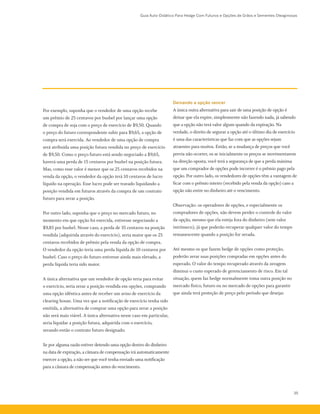 Guia Auto-Didático Para Hedge Com Futuros e Opções de Grãos e Sementes Oleaginosas
35
Por exemplo, suponha que o vendedor de uma opção recebe
um prêmio de 25 centavos por bushel por lançar uma opção
de compra de soja com o preço de exercício de $9,50. Quando
o preço do futuro correspondente subir para $9,65, a opção de
compra será exercida. Ao vendedor de uma opção de compra
será atribuída uma posição futura vendida no preço de exercício
de $9,50. Como o preço futuro está sendo negociado a $9,65,
haverá uma perda de 15 centavos por bushel na posição futura.
Mas, como esse valor é menor que os 25 centavos recebidos na
venda da opção, o vendedor da opção terá 10 centavos de lucro
líquido na operação. Esse lucro pode ser travado liquidando a
posição vendida em futuros através da compra de um contrato
futuro para zerar a posição.
Por outro lado, suponha que o preço no mercado futuro, no
momento em que opção foi exercida, estivesse negociando a
$9,85 por bushel. Nesse caso, a perda de 35 centavos na posição
vendida (adquirida através do exercício), seria maior que os 25
centavos recebidos de prêmio pela venda da opção de compra.
O vendedor da opção teria uma perda líquida de 10 centavos por
bushel. Caso o preço do futuro estivesse ainda mais elevado, a
perda líquida teria sido maior.
A única alternativa que um vendedor de opção teria para evitar
o exercício, seria zerar a posição vendida em opções, comprando
uma opção idêntica antes de receber um aviso de exercício da
clearing house. Uma vez que a notificação de exercício tenha sido
emitida, a alternativa de comprar uma opção para zerar a posição
não será mais viável. A única alternativa nesse caso em particular,
seria liquidar a posição futura, adquirida com o exercício,
zerando então o contrato futuro designado.
Se por alguma razão estiver detendo uma opção dentro do dinheiro
na data de expiração, a câmara de compensação irá automaticamente
exercer a opção, a não ser que você tenha enviado uma notificação
para a câmara de compensação antes do vencimento.
Deixando a opção vencer
A única outra alternativa para sair de uma posição de opção é
deixar que ela expire, simplesmente não fazendo nada, já sabendo
que a opção não terá valor algum quando da expiração. Na
verdade, o direito de segurar a opção até o último dia de exercício
é uma das características que faz com que as opções sejam
atraentes para muitos. Então, se a mudança de preços que você
previa não ocorrer, os se inicialmente os preços se movimentarem
na direção oposta, você terá a segurança de que a perda máxima
que um comprador de opções pode incorrer é o prêmio pago pela
opção. Por outro lado, os vendedores de opções têm a vantagem de
ficar com o prêmio inteiro (recebido pela venda da opção) caso a
opção não entre no dinheiro até o vencimento.
Observação: os operadores de opções, e especialmente os
compradores de opções, não devem perder o controle do valor
da opção, mesmo que ela esteja fora do dinheiro (sem valor
intrínseco), já que poderão recuperar qualquer valor do tempo
remanescente quando a posição for zerada.
Até mesmo os que fazem hedge de opções como proteção,
poderão zerar suas posições compradas em opções antes do
esperado. O valor do tempo recuperado através da zeragem
diminui o custo esperado de gerenciamento de risco. Em tal
situação, quem faz hedge normalmente toma outra posição no
mercado físico, futuro ou no mercado de opções para garantir
que ainda terá proteção de preço pelo período que desejar.
 